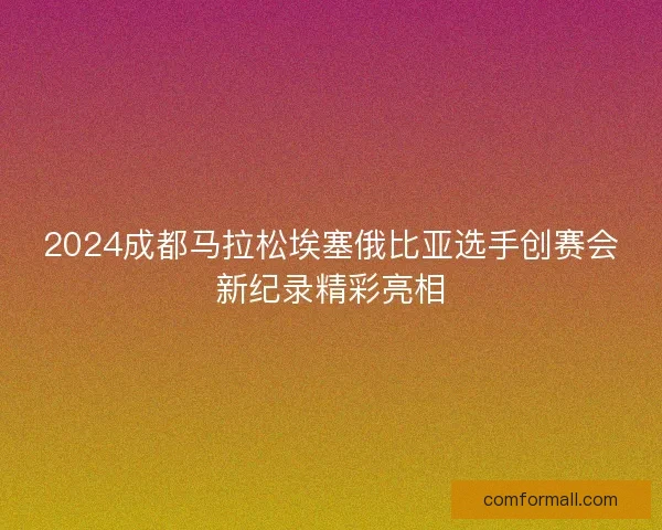 2024成都马拉松埃塞俄比亚选手创赛会新纪录精彩亮相 2024成都马拉松埃塞俄比亚选手创赛会新纪录精彩亮相