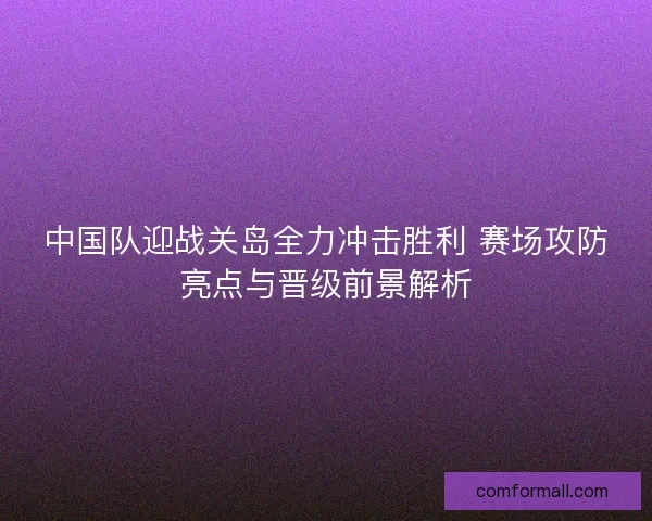 中国队迎战关岛全力冲击胜利 赛场攻防亮点与晋级前景解析