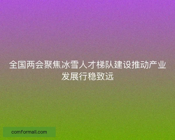 全国两会聚焦冰雪人才梯队建设推动产业发展行稳致远