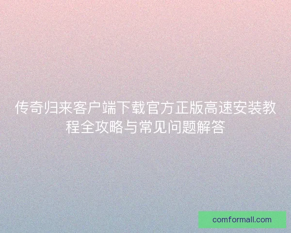 传奇归来客户端下载官方正版高速安装教程全攻略与常见问题解答