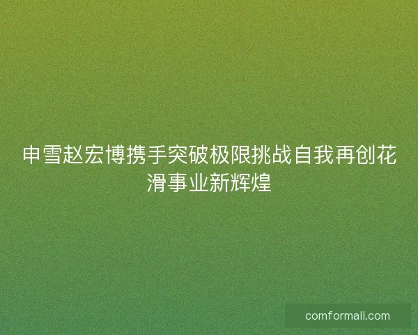 申雪赵宏博携手突破极限挑战自我再创花滑事业新辉煌