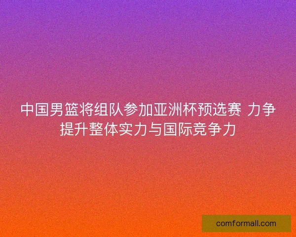中国男篮将组队参加亚洲杯预选赛 力争提升整体实力与国际竞争力