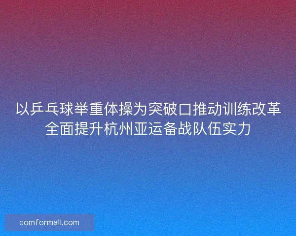 以乒乓球举重体操为突破口推动训练改革全面提升杭州亚运备战队伍实力