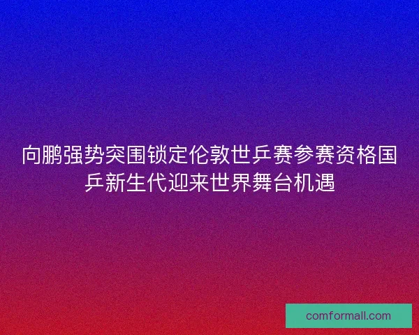 向鹏强势突围锁定伦敦世乒赛参赛资格国乒新生代迎来世界舞台机遇