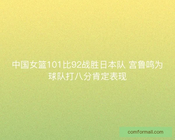 中国女篮101比92战胜日本队 宫鲁鸣为球队打八分肯定表现 中国女篮101比92战胜日本队 宫鲁鸣为球队打八分肯定表现