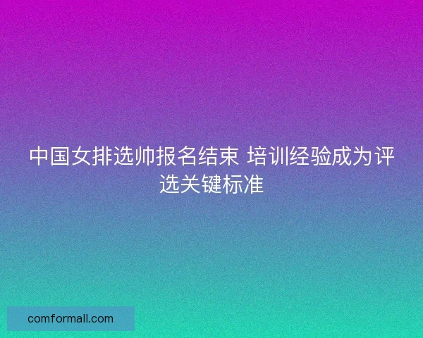 中国女排选帅报名结束 培训经验成为评选关键标准