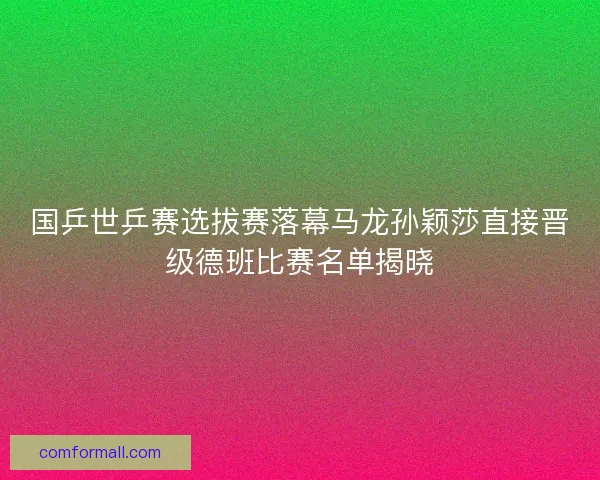 国乒世乒赛选拔赛落幕马龙孙颖莎直接晋级德班比赛名单揭晓