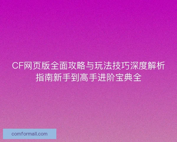 CF网页版全面攻略与玩法技巧深度解析指南新手到高手进阶宝典全