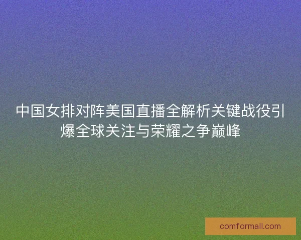 中国女排对阵美国直播全解析关键战役引爆全球关注与荣耀之争巅峰