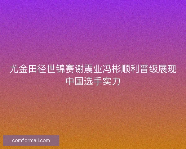 尤金田径世锦赛谢震业冯彬顺利晋级展现中国选手实力